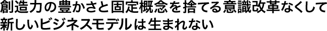 創造力の豊かさと固定概念を捨てる意識改革なくして新しいビジネスモデルは生まれない